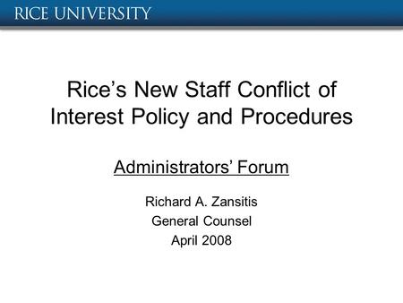 Rice’s New Staff Conflict of Interest Policy and Procedures Administrators’ Forum Richard A. Zansitis General Counsel April 2008.