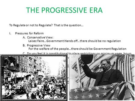 THE PROGRESSIVE ERA To Regulate or not to Regulate? That is the question… I.Pressures for Reform A. Conservative View: B. Progressive View C. Do you feel.