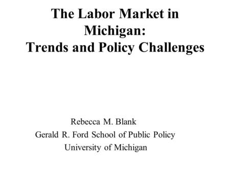The Labor Market in Michigan: Trends and Policy Challenges Rebecca M. Blank Gerald R. Ford School of Public Policy University of Michigan.