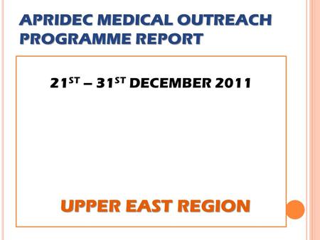 APRIDEC MEDICAL OUTREACH PROGRAMME REPORT 21 ST – 31 ST DECEMBER 2011 UPPER EAST REGION UPPER EAST REGION.