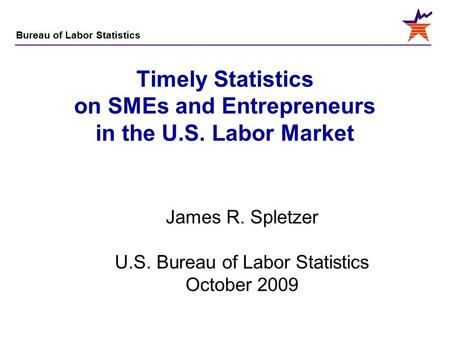 Bureau of Labor Statistics Timely Statistics on SMEs and Entrepreneurs in the U.S. Labor Market James R. Spletzer U.S. Bureau of Labor Statistics October.