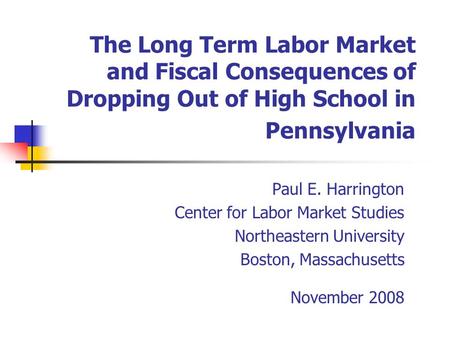 The Long Term Labor Market and Fiscal Consequences of Dropping Out of High School in Pennsylvania Paul E. Harrington Center for Labor Market Studies Northeastern.