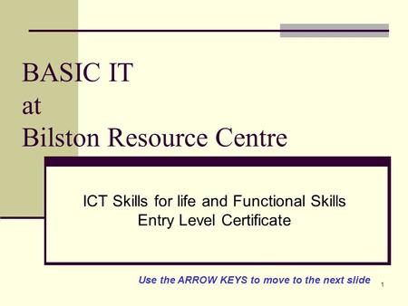 1 BASIC IT at Bilston Resource Centre ICT Skills for life and Functional Skills Entry Level Certificate Use the ARROW KEYS to move to the next slide.