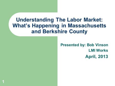 Presented by: Bob Vinson LMI Works April, 2013 Understanding The Labor Market: What’s Happening in Massachusetts and Berkshire County 1.