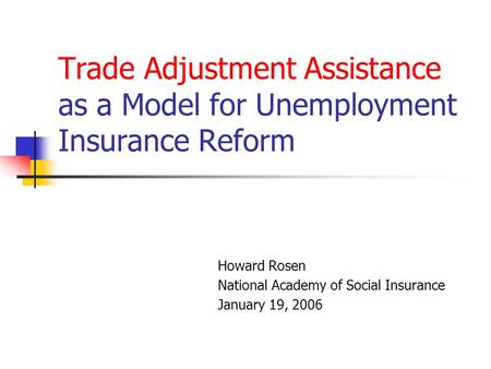 Trade Adjustment Assistance as a Model for Unemployment Insurance Reform Howard Rosen National Academy of Social Insurance January 19, 2006.