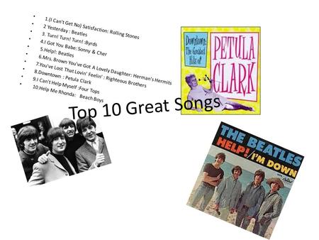 Top 10 Great Songs 1.(I Can't Get No) Satisfaction: Rolling Stones 2 Yesterday : Beatles 3. Turn! Turn! Turn! :Byrds 4.I Got You Babe: Sonny & Cher 5.Help!: