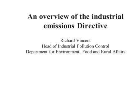 An overview of the industrial emissions Directive Richard Vincent Head of Industrial Pollution Control Department for Environment, Food and Rural Affairs.