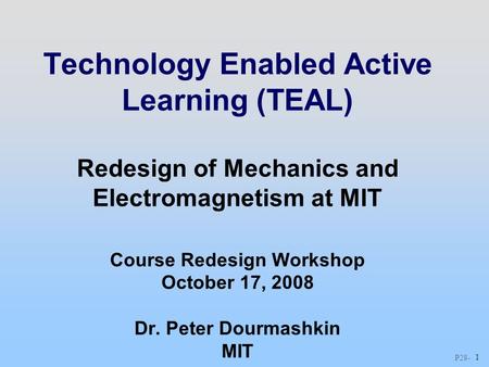 P28 - 1 Technology Enabled Active Learning (TEAL) Redesign of Mechanics and Electromagnetism at MIT Course Redesign Workshop October 17, 2008 Dr. Peter.