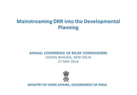 Mainstreaming DRR into the Developmental Planning ANNUAL CONFERENCE OF RELIEF COMISSIONERS VIGYAN BHAVAN, NEW DELHI 27 MAY 2014 MINISTRY OF HOME AFFAIRS,