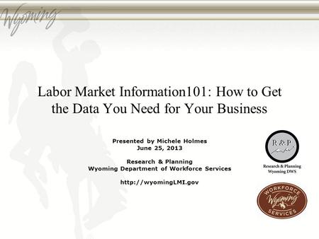 Labor Market Information101: How to Get the Data You Need for Your Business Presented by Michele Holmes June 25, 2013 Research & Planning Wyoming Department.