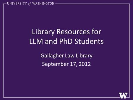 Library Resources for LLM and PhD Students Gallagher Law Library September 17, 2012.