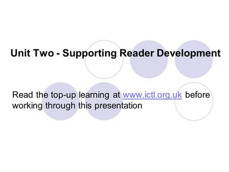 Unit Two - Supporting Reader Development Read the top-up learning at www.ictl.org.uk before working through this presentationwww.ictl.org.uk.