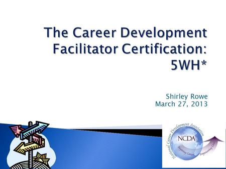 Shirley Rowe March 27, 2013.  Who – developed the certification?  Why should you become certified?  Need for Career Development Facilitators (CDF)