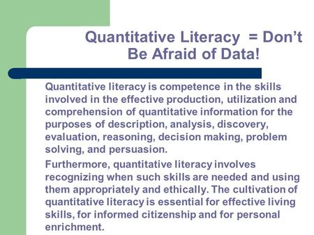 Quantitative Literacy = Don’t Be Afraid of Data! Quantitative literacy is competence in the skills involved in the effective production, utilization and.