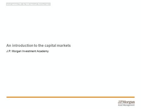 FOR INSTITUTIONAL USE ONLY NOT FOR PUBLIC DISTRIBUTION An introduction to the capital markets J.P. Morgan Investment Academy.