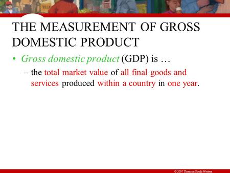 © 2007 Thomson South-Western THE MEASUREMENT OF GROSS DOMESTIC PRODUCT Gross domestic product (GDP) is … –the total market value of all final goods and.