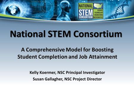 National STEM Consortium A Comprehensive Model for Boosting Student Completion and Job Attainment Kelly Koermer, NSC Principal Investigator Susan Gallagher,