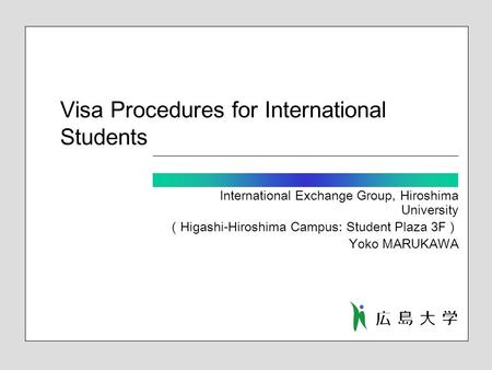 Visa Procedures for International Students International Exchange Group, Hiroshima University （ Higashi-Hiroshima Campus: Student Plaza 3F ） Yoko MARUKAWA.
