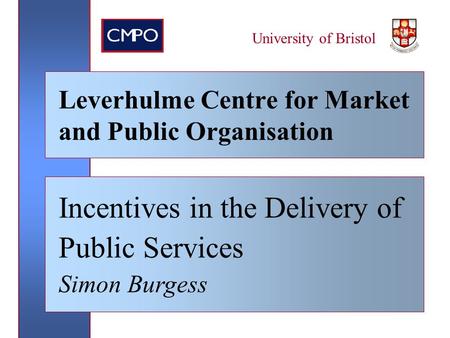 University of Bristol Leverhulme Centre for Market and Public Organisation Incentives in the Delivery of Public Services Simon Burgess.