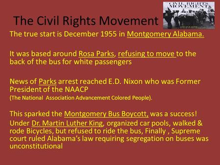 The Civil Rights Movement The true start is December 1955 in Montgomery Alabama. It was based around Rosa Parks, refusing to move to the back of the bus.