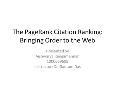 The PageRank Citation Ranking: Bringing Order to the Web Presented by Aishwarya Rengamannan 1000669605 Instructor: Dr. Gautam Das.