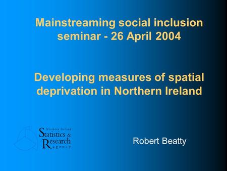 Mainstreaming social inclusion seminar - 26 April 2004 Developing measures of spatial deprivation in Northern Ireland Robert Beatty.