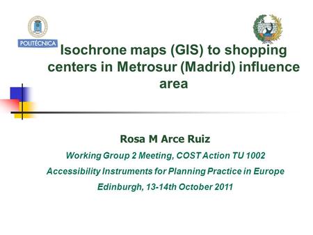 Isochrone maps (GIS) to shopping centers in Metrosur (Madrid) influence area Rosa M Arce Ruiz Working Group 2 Meeting, COST Action TU 1002 Accessibility.