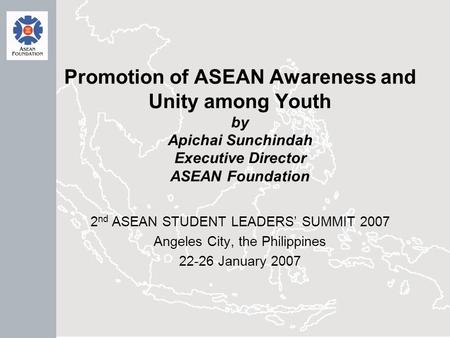 Promotion of ASEAN Awareness and Unity among Youth by Apichai Sunchindah Executive Director ASEAN Foundation 2 nd ASEAN STUDENT LEADERS’ SUMMIT 2007 Angeles.