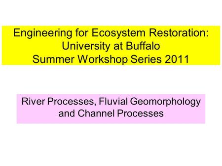 Engineering for Ecosystem Restoration: University at Buffalo Summer Workshop Series 2011 River Processes, Fluvial Geomorphology and Channel Processes.