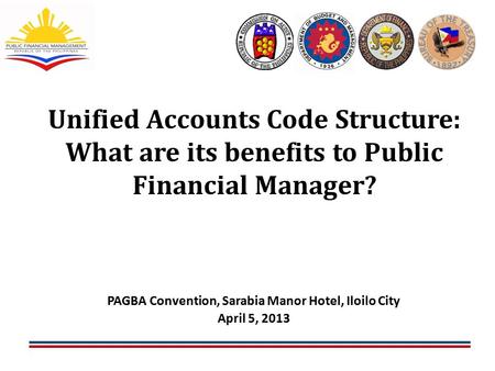 1 Unified Accounts Code Structure: What are its benefits to Public Financial Manager? 1 PAGBA Convention, Sarabia Manor Hotel, Iloilo City April 5, 2013.