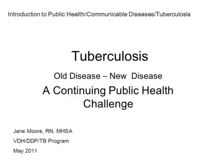 Tuberculosis Old Disease – New Disease A Continuing Public Health Challenge Jane Moore, RN, MHSA VDH/DDP/TB Program May 2011 Introduction to Public Health/Communicable.