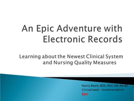 Learning about the Newest Clinical System and Nursing Quality Measures Nancy Beale, BSN, RNC-OB, RN-BC Clinical Lead – Implementation Epic.