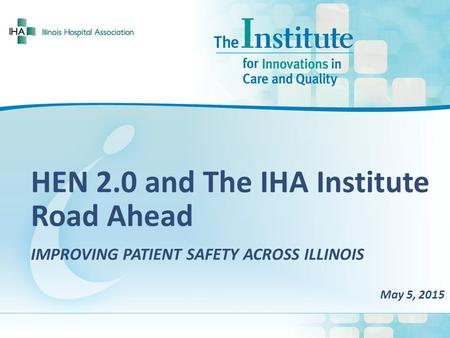 HEN 2.0 and The IHA Institute Road Ahead IMPROVING PATIENT SAFETY ACROSS ILLINOIS May 5, 2015.