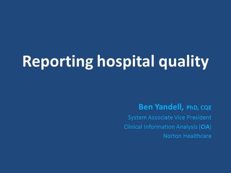 Reporting hospital quality Ben Yandell, PhD, CQE System Associate Vice President Clinical Information Analysis (CIA) Norton Healthcare.