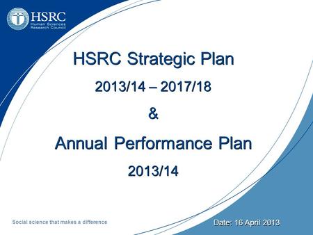 Date: 16 April 2013 HSRC Strategic Plan 2013/14 – 2017/18 & Annual Performance Plan 2013/14 Social science that makes a difference.