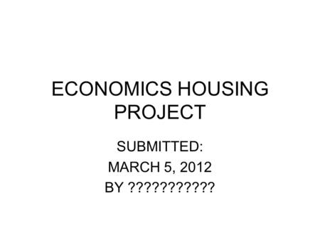 ECONOMICS HOUSING PROJECT SUBMITTED: MARCH 5, 2012 BY ???????????