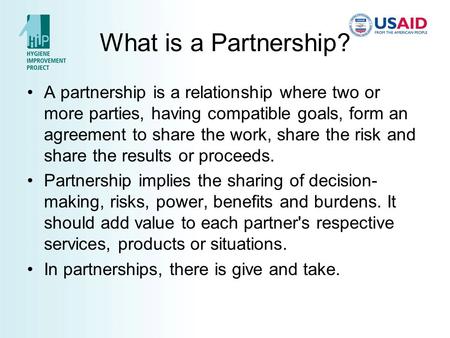 What is a Partnership? A partnership is a relationship where two or more parties, having compatible goals, form an agreement to share the work, share the.
