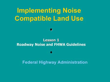 Implementing Noise Compatible Land Use  Federal Highway Administration  Lesson 1 Roadway Noise and FHWA Guidelines.