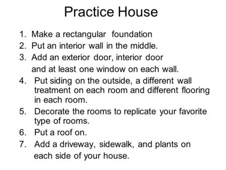 Practice House 1. Make a rectangular foundation 2. Put an interior wall in the middle. 3. Add an exterior door, interior door and at least one window on.