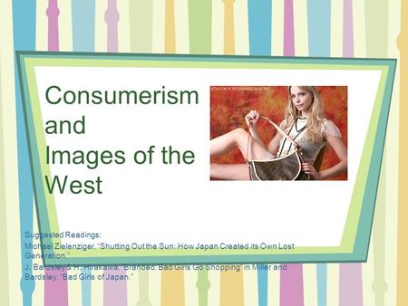 Consumerism and Images of the West Suggested Readings: Michael Zielenziger, “Shutting Out the Sun: How Japan Created its Own Lost Generation.” J. Bardsley.