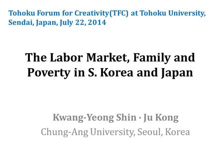 The Labor Market, Family and Poverty in S. Korea and Japan Kwang-Yeong Shin ∙ Ju Kong Chung-Ang University, Seoul, Korea Tohoku Forum for Creativity(TFC)