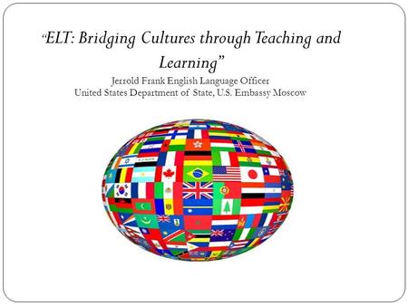 “ ELT: Bridging Cultures through Teaching and Learning” Jerrold Frank English Language Officer United States Department of State, U.S. Embassy Moscow.