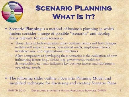 MARCH 2010Developed by Agency Human Resource Services, DHRM1 Scenario Planning What Is It? Scenario Planning is a method of business planning in which.