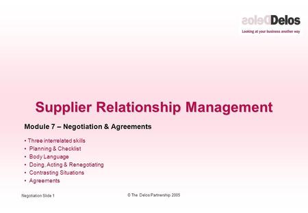 Negotiation Slide 1 © The Delos Partnership 2005 Supplier Relationship Management Module 7 – Negotiation & Agreements Three interrelated skills Planning.