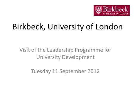 Birkbeck, University of London Visit of the Leadership Programme for University Development Tuesday 11 September 2012.