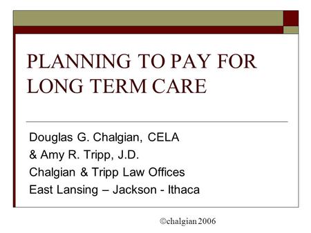 PLANNING TO PAY FOR LONG TERM CARE Douglas G. Chalgian, CELA & Amy R. Tripp, J.D. Chalgian & Tripp Law Offices East Lansing – Jackson - Ithaca  chalgian.