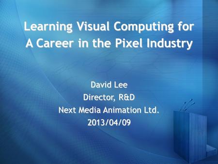 Learning Visual Computing for A Career in the Pixel Industry David Lee Director, R&D Next Media Animation Ltd. 2013/04/09.