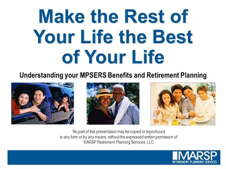 Make the Rest of Your Life the Best of Your Life Understanding your MPSERS Benefits and Retirement Planning No part of this presentation may be copied.