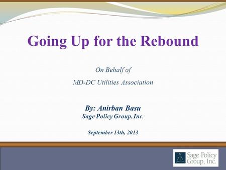By: Anirban Basu Sage Policy Group, Inc. September 13th, 2013 Going Up for the Rebound On Behalf of MD-DC Utilities Association.