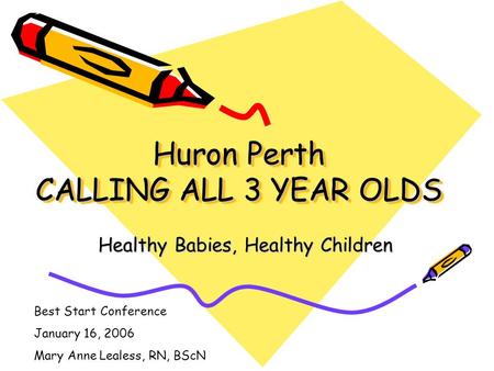 Huron Perth CALLING ALL 3 YEAR OLDS Healthy Babies, Healthy Children Best Start Conference January 16, 2006 Mary Anne Lealess, RN, BScN.